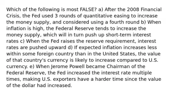 Which of the following is most FALSE? a) After the 2008 Financial Crisis, the Fed used 3 rounds of quantitative easing to increase the money supply, and considered using a fourth round b) When inflation is high, the Federal Reserve tends to increase the money supply, which will in turn push up short-term interest rates c) When the Fed raises the reserve requirement, interest rates are pushed upward d) If expected inflation increases less within some foreign country than in the United States, the value of that country's currency is likely to increase compared to U.S. currency. e) When Jerome Powell became Chairman of the Federal Reserve, the Fed increased the interest rate multiple times, making U.S. exporters have a harder time since the value of the dollar had increased.