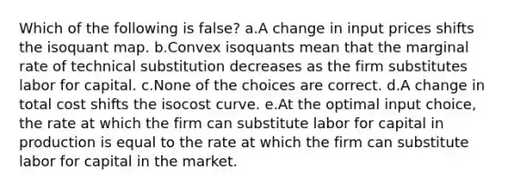 Which of the following is false? a.A change in input prices shifts the isoquant map. b.Convex isoquants mean that the marginal rate of technical substitution decreases as the firm substitutes labor for capital. c.None of the choices are correct. d.A change in total cost shifts the isocost curve. e.At the optimal input choice, the rate at which the firm can substitute labor for capital in production is equal to the rate at which the firm can substitute labor for capital in the market.