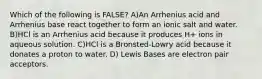 Which of the following is FALSE? A)An Arrhenius acid and Arrhenius base react together to form an ionic salt and water. B)HCl is an Arrhenius acid because it produces H+ ions in aqueous solution. C)HCl is a Bronsted-Lowry acid because it donates a proton to water. D) Lewis Bases are electron pair acceptors.