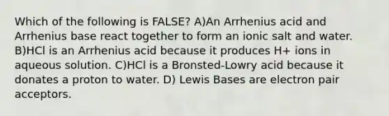 Which of the following is FALSE? A)An Arrhenius acid and Arrhenius base react together to form an ionic salt and water. B)HCl is an Arrhenius acid because it produces H+ ions in aqueous solution. C)HCl is a Bronsted-Lowry acid because it donates a proton to water. D) Lewis Bases are electron pair acceptors.