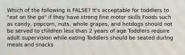 Which of the following is FALSE? It's acceptable for toddlers to "eat on the go" if they have strong fine motor skills Foods such as candy, popcorn, nuts, whole grapes, and hotdogs should not be served to children less than 2 years of age Toddlers require adult supervision while eating Toddlers should be seated during meals and snacks