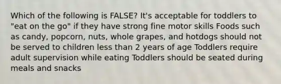 Which of the following is FALSE? It's acceptable for toddlers to "eat on the go" if they have strong fine motor skills Foods such as candy, popcorn, nuts, whole grapes, and hotdogs should not be served to children less than 2 years of age Toddlers require adult supervision while eating Toddlers should be seated during meals and snacks