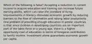 Which of the following is false? Accepting a reduction in current income to acquire education and training can increase future earning ability, which can raise the standard of living. Improvements in literacy stimulate economic growth by reducing barriers to the flow of information and raising labor productivity. One problem of providing enough education in poorer countries is that since children in developing countries are an important part of the labor force at a young age, there is a higher opportunity cost of education in terms of foregone contribution to family income. Investment alone guarantees economic growth per capita.