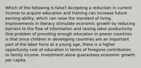 Which of the following is false? Accepting a reduction in current income to acquire education and training can increase future earning ability, which can raise the standard of living. Improvements in literacy stimulate economic growth by reducing barriers to the flow of information and raising labor productivity. One problem of providing enough education in poorer countries is that since children in developing countries are an important part of the labor force at a young age, there is a higher opportunity cost of education in terms of foregone contribution to family income. Investment alone guarantees economic growth per capita.