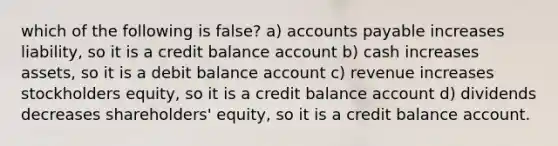 which of the following is false? a) accounts payable increases liability, so it is a credit balance account b) cash increases assets, so it is a debit balance account c) revenue increases stockholders equity, so it is a credit balance account d) dividends decreases shareholders' equity, so it is a credit balance account.