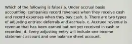 Which of the following is false? a. Under accrual basis accounting, companies record revenues when they receive cash and record expenses when they pay cash. b. There are two types of adjusting entries: deferrals and accruals. c. Accrued revenue is revenue that has been earned but not yet received in cash or recorded. d. Every adjusting entry will include one income statement account and one balance sheet account.