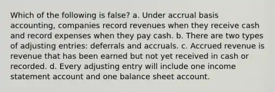 Which of the following is false? a. Under accrual basis accounting, companies record revenues when they receive cash and record expenses when they pay cash. b. There are two types of adjusting entries: deferrals and accruals. c. Accrued revenue is revenue that has been earned but not yet received in cash or recorded. d. Every adjusting entry will include one income statement account and one balance sheet account.