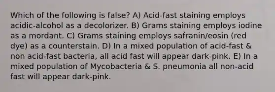 Which of the following is false? A) Acid-fast staining employs acidic-alcohol as a decolorizer. B) Grams staining employs iodine as a mordant. C) Grams staining employs safranin/eosin (red dye) as a counterstain. D) In a mixed population of acid-fast & non acid-fast bacteria, all acid fast will appear dark-pink. E) In a mixed population of Mycobacteria & S. pneumonia all non-acid fast will appear dark-pink.