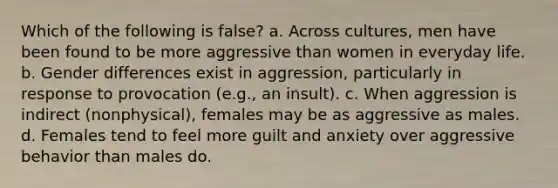 Which of the following is false? a. Across cultures, men have been found to be more aggressive than women in everyday life. b. Gender differences exist in aggression, particularly in response to provocation (e.g., an insult). c. When aggression is indirect (nonphysical), females may be as aggressive as males. d. Females tend to feel more guilt and anxiety over aggressive behavior than males do.