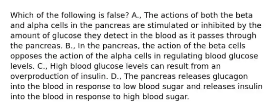 Which of the following is false? A., The actions of both the beta and alpha cells in the pancreas are stimulated or inhibited by the amount of glucose they detect in the blood as it passes through the pancreas. B., In the pancreas, the action of the beta cells opposes the action of the alpha cells in regulating blood glucose levels. C., High blood glucose levels can result from an overproduction of insulin. D., The pancreas releases glucagon into the blood in response to low blood sugar and releases insulin into the blood in response to high blood sugar.