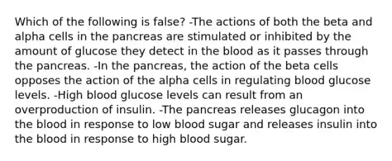 Which of the following is false? -The actions of both the beta and alpha cells in the pancreas are stimulated or inhibited by the amount of glucose they detect in the blood as it passes through the pancreas. -In the pancreas, the action of the beta cells opposes the action of the alpha cells in regulating blood glucose levels. -High blood glucose levels can result from an overproduction of insulin. -The pancreas releases glucagon into the blood in response to low blood sugar and releases insulin into the blood in response to high blood sugar.