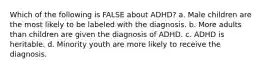 Which of the following is FALSE about ADHD? a. Male children are the most likely to be labeled with the diagnosis. b. More adults than children are given the diagnosis of ADHD. c. ADHD is heritable. d. Minority youth are more likely to receive the diagnosis.