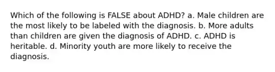 Which of the following is FALSE about ADHD? a. Male children are the most likely to be labeled with the diagnosis. b. More adults than children are given the diagnosis of ADHD. c. ADHD is heritable. d. Minority youth are more likely to receive the diagnosis.