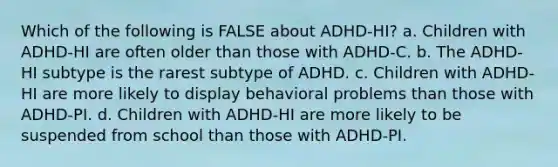 Which of the following is FALSE about ADHD-HI? a. Children with ADHD-HI are often older than those with ADHD-C. b. The ADHD-HI subtype is the rarest subtype of ADHD. c. Children with ADHD-HI are more likely to display behavioral problems than those with ADHD-PI. d. Children with ADHD-HI are more likely to be suspended from school than those with ADHD-PI.