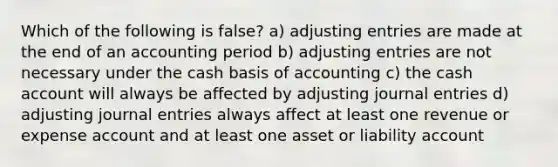 Which of the following is false? a) adjusting entries are made at the end of an accounting period b) adjusting entries are not necessary under the cash basis of accounting c) the cash account will always be affected by adjusting journal entries d) adjusting journal entries always affect at least one revenue or expense account and at least one asset or liability account