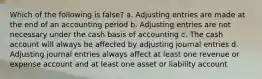 Which of the following is false? a. Adjusting entries are made at the end of an accounting period b. Adjusting entries are not necessary under the cash basis of accounting c. The cash account will always be affected by adjusting journal entries d. Adjusting journal entries always affect at least one revenue or expense account and at least one asset or liability account