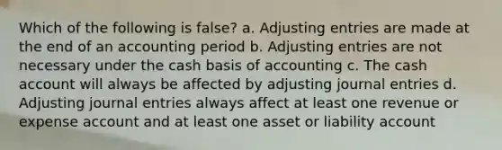 Which of the following is false? a. Adjusting entries are made at the end of an accounting period b. Adjusting entries are not necessary under the cash basis of accounting c. The cash account will always be affected by adjusting journal entries d. Adjusting journal entries always affect at least one revenue or expense account and at least one asset or liability account