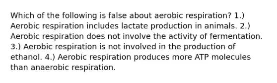 Which of the following is false about aerobic respiration? 1.) Aerobic respiration includes lactate production in animals. 2.) Aerobic respiration does not involve the activity of fermentation. 3.) Aerobic respiration is not involved in the production of ethanol. 4.) Aerobic respiration produces more ATP molecules than anaerobic respiration.