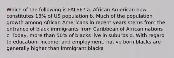 Which of the following is FALSE? a. African American now constitutes 13% of US population b. Much of the population growth among African Americans in recent years stems from the entrance of black immigrants from Caribbean of African nations c. Today, more than 50% of blacks live in suburbs d. With regard to education, income, and employment, native born blacks are generally higher than immigrant blacks