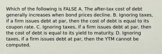 Which of the following is FALSE A. The after-tax cost of debt generally increases when bond prices decline. B. Ignoring taxes, if a firm issues debt at par, then the cost of debt is equal to its coupon rate. C. Ignoring taxes, if a firm issues debt at par, then the cost of debt is equal to its yield to maturity. D. Ignoring taxes, if a firm issues debt at par, then the YTM cannot be computed.