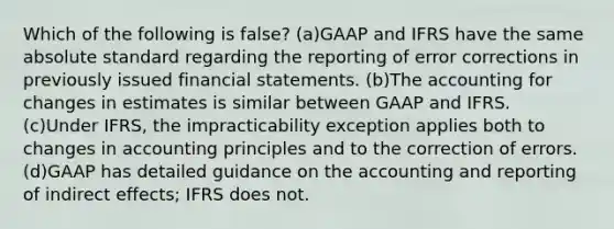 Which of the following is false? (a)GAAP and IFRS have the same absolute standard regarding the reporting of error corrections in previously issued financial statements. (b)The accounting for changes in estimates is similar between GAAP and IFRS. (c)Under IFRS, the impracticability exception applies both to changes in accounting principles and to the correction of errors. (d)GAAP has detailed guidance on the accounting and reporting of indirect effects; IFRS does not.