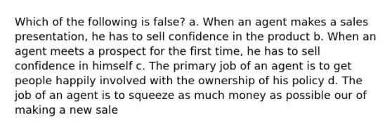 Which of the following is false? a. When an agent makes a sales presentation, he has to sell confidence in the product b. When an agent meets a prospect for the first time, he has to sell confidence in himself c. The primary job of an agent is to get people happily involved with the ownership of his policy d. The job of an agent is to squeeze as much money as possible our of making a new sale