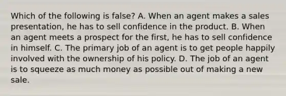 Which of the following is false? A. When an agent makes a sales presentation, he has to sell confidence in the product. B. When an agent meets a prospect for the first, he has to sell confidence in himself. C. The primary job of an agent is to get people happily involved with the ownership of his policy. D. The job of an agent is to squeeze as much money as possible out of making a new sale.