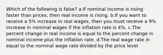 Which of the following is false? a.If nominal income is rising faster than prices, then real income is rising. b.If you want to receive a 5% increase in real wages, then you must receive a 9% increase in nominal wages if the inflation rate is 4%. c.The percent change in real income is equal to the percent change in nominal income plus the inflation rate. d.The real wage rate in equal to the nominal wage rate divided by the price level