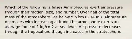 Which of the following is false? Air molecules exert air pressure through their motion, size, and number. Over half of the total mass of the atmosphere lies below 5.5 km (3.14 mi). Air pressure decreases with increasing altitude.The atmosphere exerts an average force of 1 kg/cm2 at sea level. Air pressure decreases through the troposphere though increases in the stratosphere.