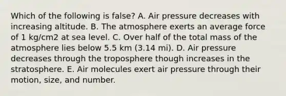 Which of the following is false? A. Air pressure decreases with increasing altitude. B. The atmosphere exerts an average force of 1 kg/cm2 at sea level. C. Over half of the total mass of the atmosphere lies below 5.5 km (3.14 mi). D. Air pressure decreases through the troposphere though increases in the stratosphere. E. Air molecules exert air pressure through their motion, size, and number.