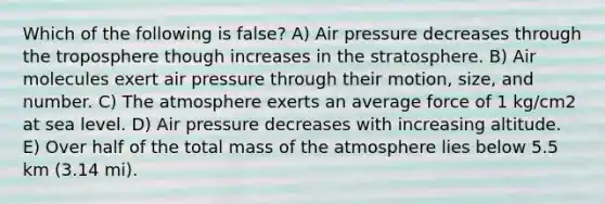 Which of the following is false? A) Air pressure decreases through the troposphere though increases in the stratosphere. B) Air molecules exert air pressure through their motion, size, and number. C) The atmosphere exerts an average force of 1 kg/cm2 at sea level. D) Air pressure decreases with increasing altitude. E) Over half of the total mass of the atmosphere lies below 5.5 km (3.14 mi).