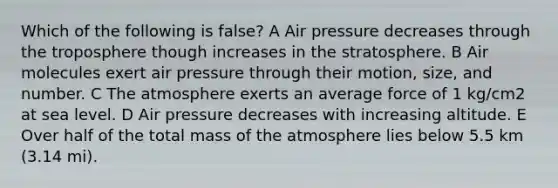 Which of the following is false? A Air pressure decreases through the troposphere though increases in the stratosphere. B Air molecules exert air pressure through their motion, size, and number. C The atmosphere exerts an average force of 1 kg/cm2 at sea level. D Air pressure decreases with increasing altitude. E Over half of the total mass of the atmosphere lies below 5.5 km (3.14 mi).