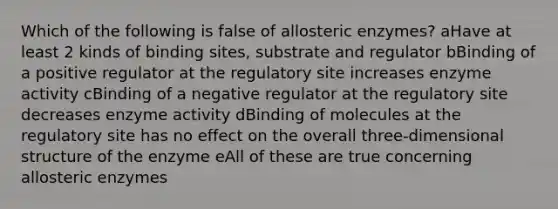 Which of the following is false of allosteric enzymes? aHave at least 2 kinds of binding sites, substrate and regulator bBinding of a positive regulator at the regulatory site increases enzyme activity cBinding of a negative regulator at the regulatory site decreases enzyme activity dBinding of molecules at the regulatory site has no effect on the overall three-dimensional structure of the enzyme eAll of these are true concerning allosteric enzymes