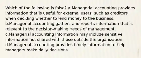 Which of the following is false? a.Managerial accounting provides information that is useful for external users, such as creditors when deciding whether to lend money to the business. b.Managerial accounting gathers and reports information that is relevant to the decision-making needs of management. c.Managerial accounting information may include sensitive information not shared with those outside the organization. d.Managerial accounting provides timely information to help managers make daily decisions.