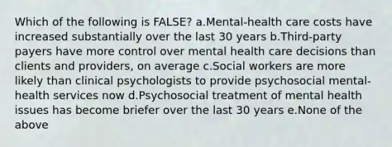 Which of the following is FALSE? a.Mental-health care costs have increased substantially over the last 30 years b.Third-party payers have more control over mental health care decisions than clients and providers, on average c.Social workers are more likely than clinical psychologists to provide psychosocial mental-health services now d.Psychosocial treatment of mental health issues has become briefer over the last 30 years e.None of the above