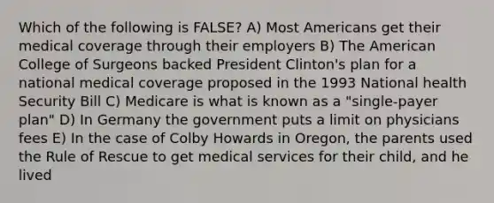 Which of the following is FALSE? A) Most Americans get their medical coverage through their employers B) The American College of Surgeons backed President Clinton's plan for a national medical coverage proposed in the 1993 National health Security Bill C) Medicare is what is known as a "single-payer plan" D) In Germany the government puts a limit on physicians fees E) In the case of Colby Howards in Oregon, the parents used the Rule of Rescue to get medical services for their child, and he lived