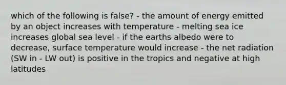 which of the following is false? - the amount of energy emitted by an object increases with temperature - melting sea ice increases global sea level - if the earths albedo were to decrease, surface temperature would increase - the net radiation (SW in - LW out) is positive in the tropics and negative at high latitudes