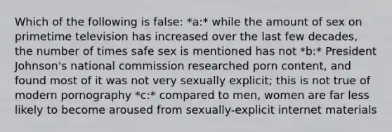 Which of the following is false: *a:* while the amount of sex on primetime television has increased over the last few decades, the number of times safe sex is mentioned has not *b:* President Johnson's national commission researched porn content, and found most of it was not very sexually explicit; this is not true of modern pornography *c:* compared to men, women are far less likely to become aroused from sexually-explicit internet materials