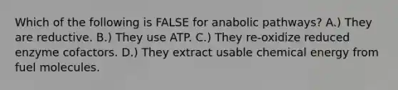 Which of the following is FALSE for anabolic pathways? A.) They are reductive. B.) They use ATP. C.) They re-oxidize reduced enzyme cofactors. D.) They extract usable chemical energy from fuel molecules.