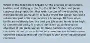 Which of the following is FALSE? A) The analysis of agriculture, textiles, and clothing in the EU, the United States, and Japan supports the proposition that older sectors of the economy are most protected, particularly in cases where the nation has lost a substantial part of its comparative advantage. B) Even when tariffs are relatively low, the cost per job saved tends to be high. C) Commercial policy is grossly inefficient at achieving the objective of job preservation. D) Trade barriers in high-income countries do not cause unintended consequences in low-income countries because most of their trade is with other industrialized countries.