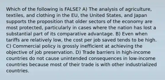 Which of the following is FALSE? A) The analysis of agriculture, textiles, and clothing in the EU, the United States, and Japan supports the proposition that older sectors of the economy are most protected, particularly in cases where the nation has lost a substantial part of its comparative advantage. B) Even when tariffs are relatively low, the cost per job saved tends to be high. C) Commercial policy is grossly inefficient at achieving the objective of job preservation. D) Trade barriers in high-income countries do not cause unintended consequences in low-income countries because most of their trade is with other industrialized countries.