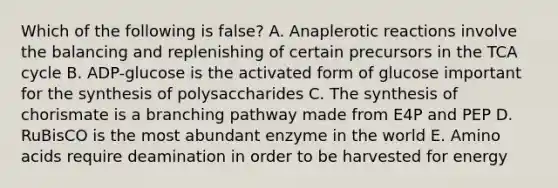 Which of the following is false? A. Anaplerotic reactions involve the balancing and replenishing of certain precursors in the TCA cycle B. ADP-glucose is the activated form of glucose important for the synthesis of polysaccharides C. The synthesis of chorismate is a branching pathway made from E4P and PEP D. RuBisCO is the most abundant enzyme in the world E. Amino acids require deamination in order to be harvested for energy