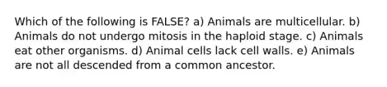 Which of the following is FALSE? a) Animals are multicellular. b) Animals do not undergo mitosis in the haploid stage. c) Animals eat other organisms. d) Animal cells lack cell walls. e) Animals are not all descended from a common ancestor.