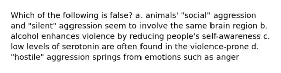 Which of the following is false? a. animals' "social" aggression and "silent" aggression seem to involve the same brain region b. alcohol enhances violence by reducing people's self-awareness c. low levels of serotonin are often found in the violence-prone d. "hostile" aggression springs from emotions such as anger