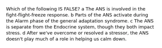 Which of the following IS FALSE? a The ANS is involved in the fight-flight-freeze response. b Parts of the ANS activate during the Alarm phase of the general adaptation syndrome. c The ANS is separate from the Endocrine system, though they both impact stress. d After we've overcome or resolved a stressor, the ANS doesn't play much of a role in helping us calm down.