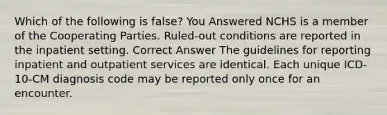 Which of the following is false? You Answered NCHS is a member of the Cooperating Parties. Ruled-out conditions are reported in the inpatient setting. Correct Answer The guidelines for reporting inpatient and outpatient services are identical. Each unique ICD-10-CM diagnosis code may be reported only once for an encounter.