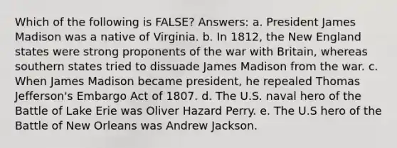 Which of the following is FALSE? Answers: a. President James Madison was a native of Virginia. b. In 1812, the New England states were strong proponents of the war with Britain, whereas southern states tried to dissuade James Madison from the war. c. When James Madison became president, he repealed Thomas Jefferson's Embargo Act of 1807. d. The U.S. naval hero of the Battle of Lake Erie was Oliver Hazard Perry. e. The U.S hero of the Battle of New Orleans was Andrew Jackson.