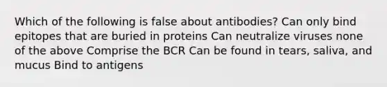 Which of the following is false about antibodies? Can only bind epitopes that are buried in proteins Can neutralize viruses none of the above Comprise the BCR Can be found in tears, saliva, and mucus Bind to antigens