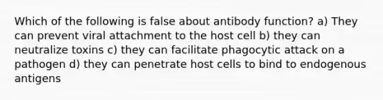 Which of the following is false about antibody function? a) They can prevent viral attachment to the host cell b) they can neutralize toxins c) they can facilitate phagocytic attack on a pathogen d) they can penetrate host cells to bind to endogenous antigens