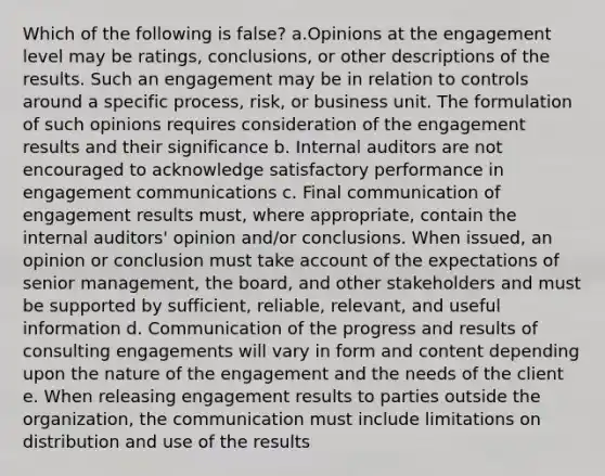 Which of the following is false? a.Opinions at the engagement level may be ratings, conclusions, or other descriptions of the results. Such an engagement may be in relation to controls around a specific process, risk, or business unit. The formulation of such opinions requires consideration of the engagement results and their significance b. Internal auditors are not encouraged to acknowledge satisfactory performance in engagement communications c. Final communication of engagement results must, where appropriate, contain the internal auditors' opinion and/or conclusions. When issued, an opinion or conclusion must take account of the expectations of senior management, the board, and other stakeholders and must be supported by sufficient, reliable, relevant, and useful information d. Communication of the progress and results of consulting engagements will vary in form and content depending upon the nature of the engagement and the needs of the client e. When releasing engagement results to parties outside the organization, the communication must include limitations on distribution and use of the results